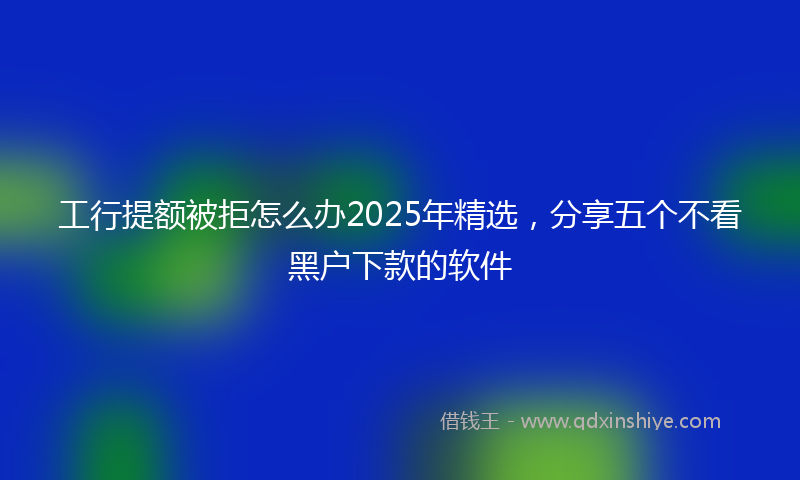 工行提额被拒怎么办2025年精选，分享五个不看黑户下款的软件