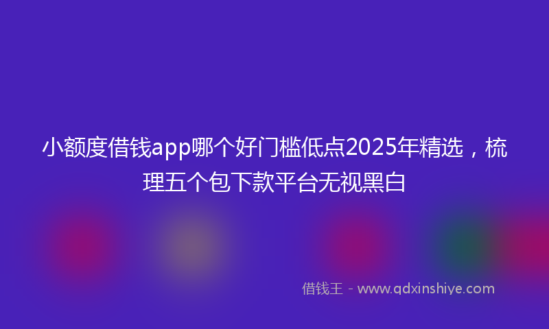 小额度借钱app哪个好门槛低点2025年精选，梳理五个包下款平台无视黑白