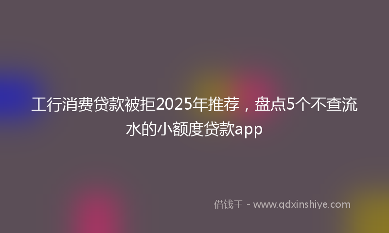 工行消费贷款被拒2025年推荐，盘点5个不查流水的小额度贷款app