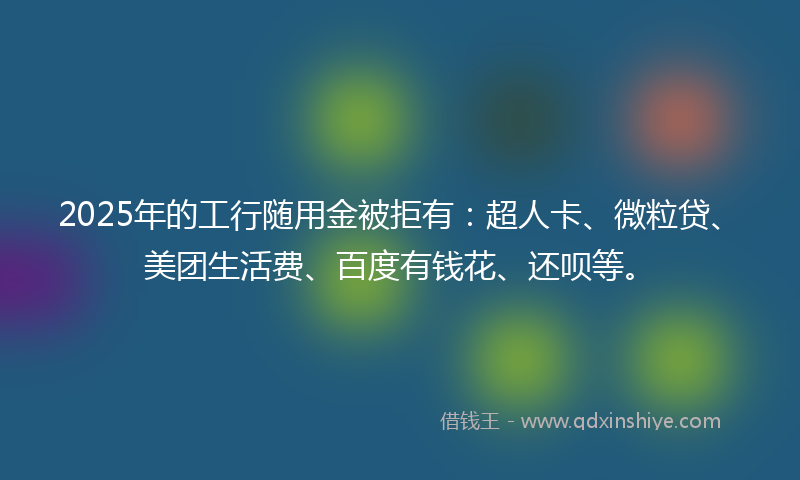 2025年的工行随用金被拒有：超人卡、微粒贷、美团生活费、百度有钱花、还呗等。