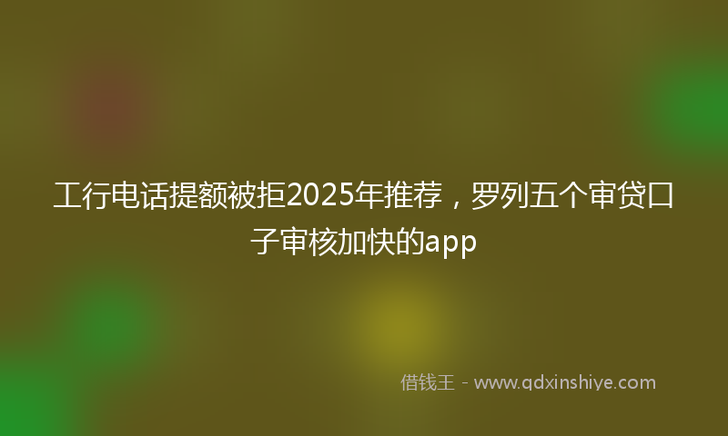 工行电话提额被拒2025年推荐，罗列五个审贷口子审核加快的app