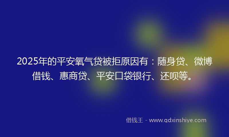 2025年的平安氧气贷被拒原因有：随身贷、微博借钱、惠商贷、平安口袋银行、还呗等。