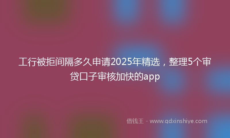 工行被拒间隔多久申请2025年精选，整理5个审贷口子审核加快的app