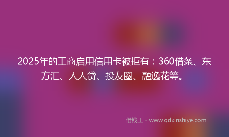 2025年的工商启用信用卡被拒有：360借条、东方汇、人人贷、投友圈、融逸花等。