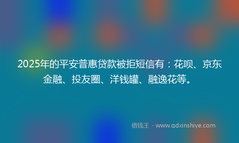 2025年的平安普惠贷款被拒短信有：花呗、京东金融、投友圈、洋钱罐、融逸花等。