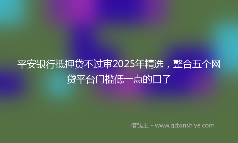 平安银行抵押贷不过审2025年精选，整合五个网贷平台门槛低一点的口子