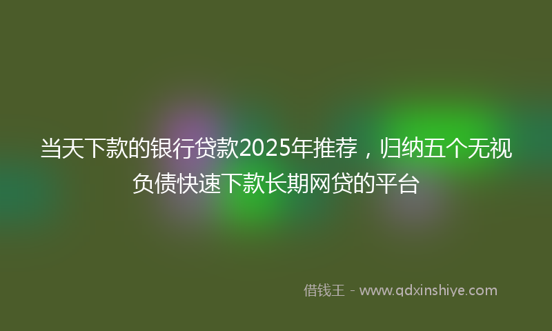 当天下款的银行贷款2025年推荐，归纳五个无视负债快速下款长期网贷的平台