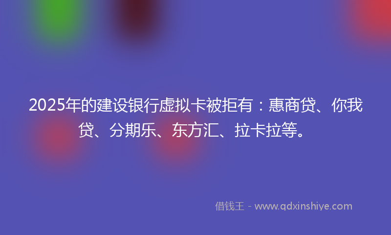 2025年的建设银行虚拟卡被拒有：惠商贷、你我贷、分期乐、东方汇、拉卡拉等。