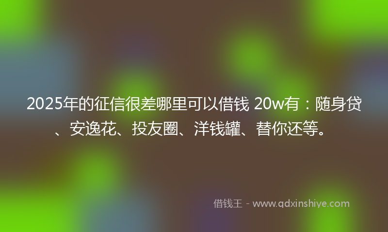 2025年的征信很差哪里可以借钱 20w有：随身贷、安逸花、投友圈、洋钱罐、替你还等。