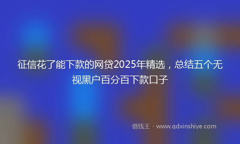 征信花了能下款的网贷2025年精选，总结五个无视黑户百分百下款口子