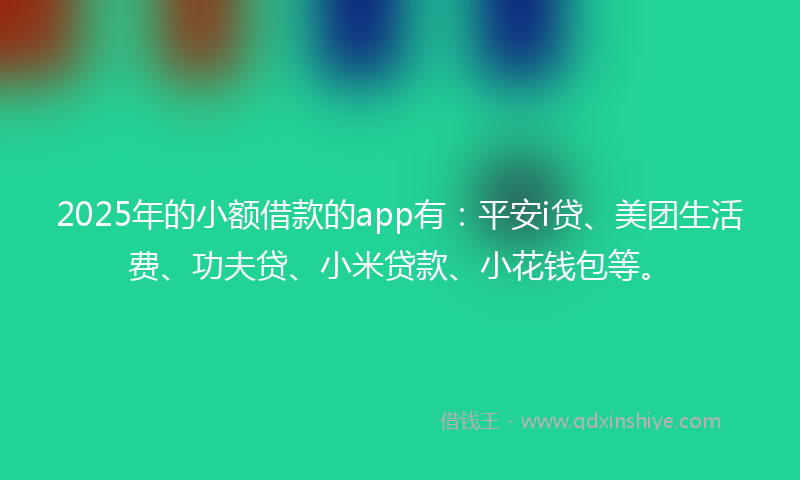 2025年的小额借款的app有：平安i贷、美团生活费、功夫贷、小米贷款、小花钱包等。