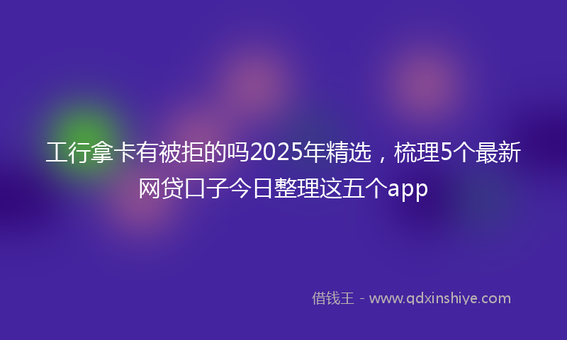 工行拿卡有被拒的吗2025年精选，梳理5个最新网贷口子今日整理这五个app