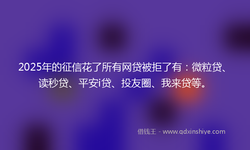 2025年的征信花了所有网贷被拒了有：微粒贷、读秒贷、平安i贷、投友圈、我来贷等。
