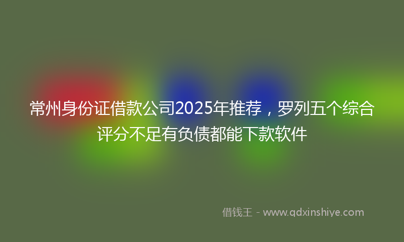常州身份证借款公司2025年推荐，罗列五个综合评分不足有负债都能下款软件