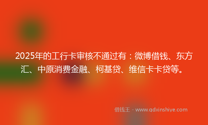 2025年的工行卡审核不通过有：微博借钱、东方汇、中原消费金融、柯基贷、维信卡卡贷等。