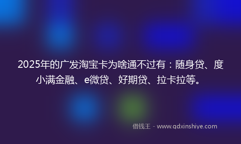 2025年的广发淘宝卡为啥通不过有:随身贷、度小满金融、e微贷、好期贷、拉卡拉等。
