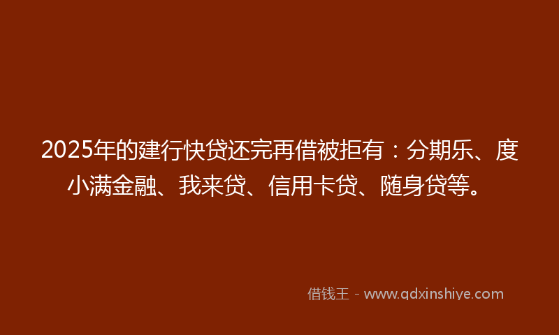 2025年的建行快贷还完再借被拒有：分期乐、度小满金融、我来贷、信用卡贷、随身贷等。