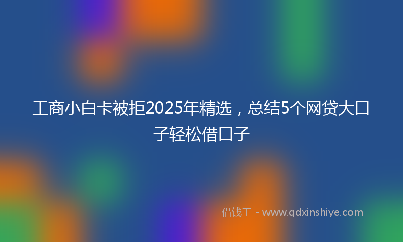 工商小白卡被拒2025年精选，总结5个网贷大口子轻松借口子
