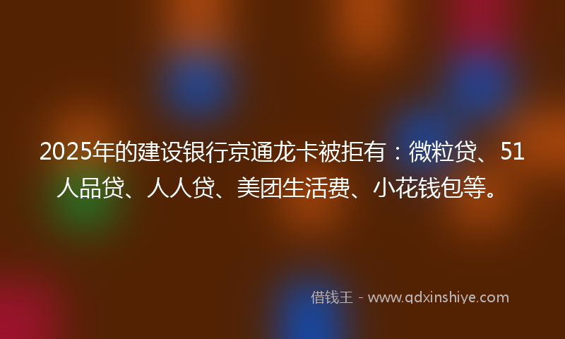 2025年的建设银行京通龙卡被拒有：微粒贷、51人品贷、人人贷、美团生活费、小花钱包等。