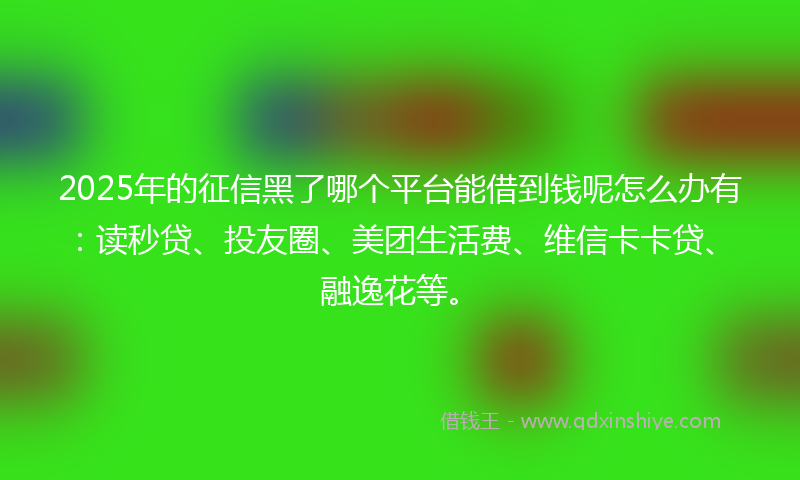 2025年的征信黑了哪个平台能借到钱呢怎么办有：读秒贷、投友圈、美团生活费、维信卡卡贷、融逸花等。