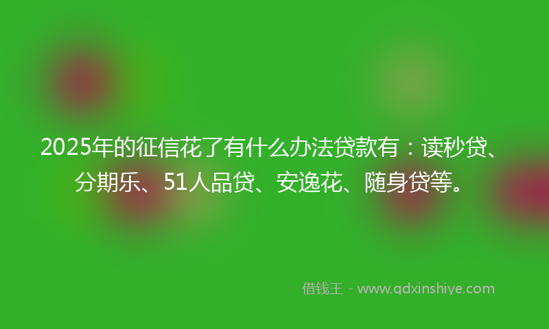 2025年的征信花了有什么办法贷款有：读秒贷、分期乐、51人品贷、安逸花、随身贷等。