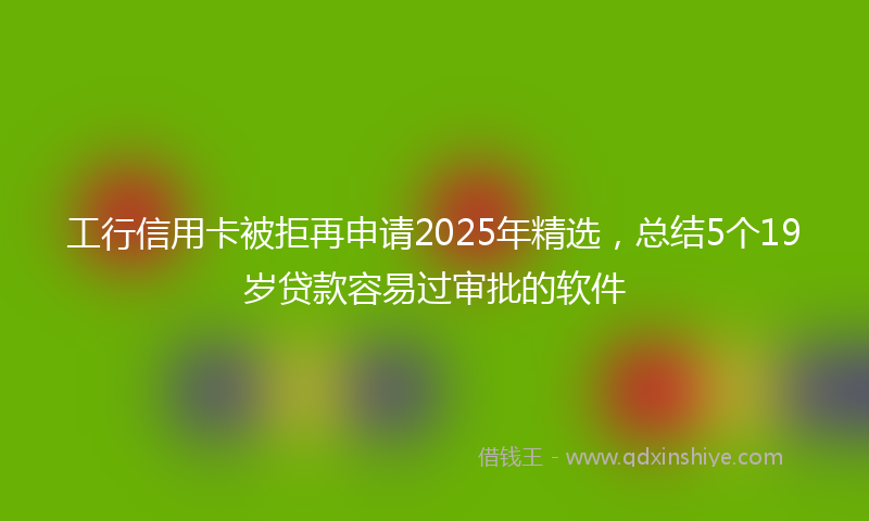 工行信用卡被拒再申请2025年精选，总结5个19岁贷款容易过审批的软件