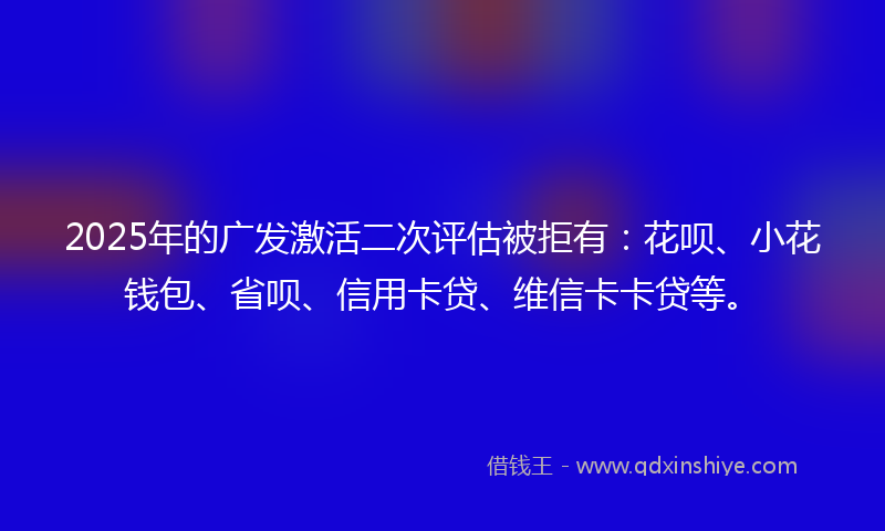 2025年的广发激活二次评估被拒有：花呗、小花钱包、省呗、信用卡贷、维信卡卡贷等。
