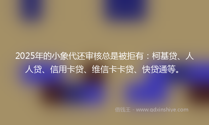 2025年的小象代还审核总是被拒有：柯基贷、人人贷、信用卡贷、维信卡卡贷、快贷通等。