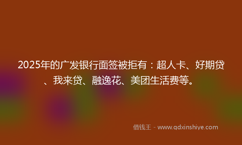 2025年的广发银行面签被拒有：超人卡、好期贷、我来贷、融逸花、美团生活费等。