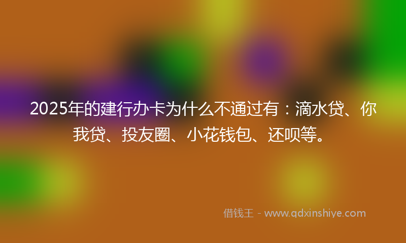 2025年的建行办卡为什么不通过有：滴水贷、你我贷、投友圈、小花钱包、还呗等。