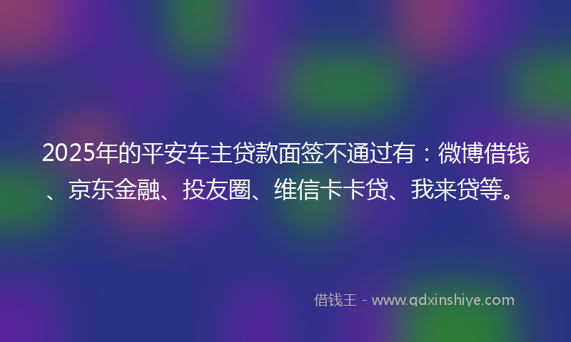 2025年的平安车主贷款面签不通过有：微博借钱、京东金融、投友圈、维信卡卡贷、我来贷等。