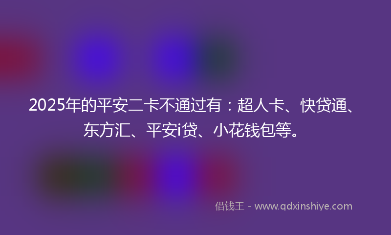 2025年的平安二卡不通过有：超人卡、快贷通、东方汇、平安i贷、小花钱包等。