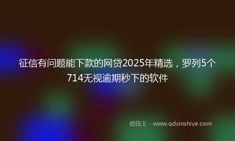 征信有问题能下款的网贷2025年精选，罗列5个714无视逾期秒下的软件