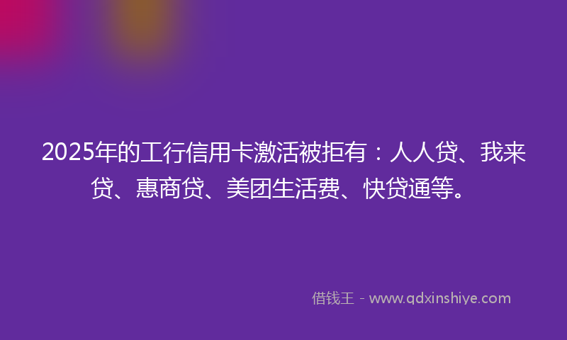 2025年的工行信用卡激活被拒有：人人贷、我来贷、惠商贷、美团生活费、快贷通等。