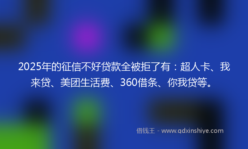 2025年的征信不好贷款全被拒了有：超人卡、我来贷、美团生活费、360借条、你我贷等。