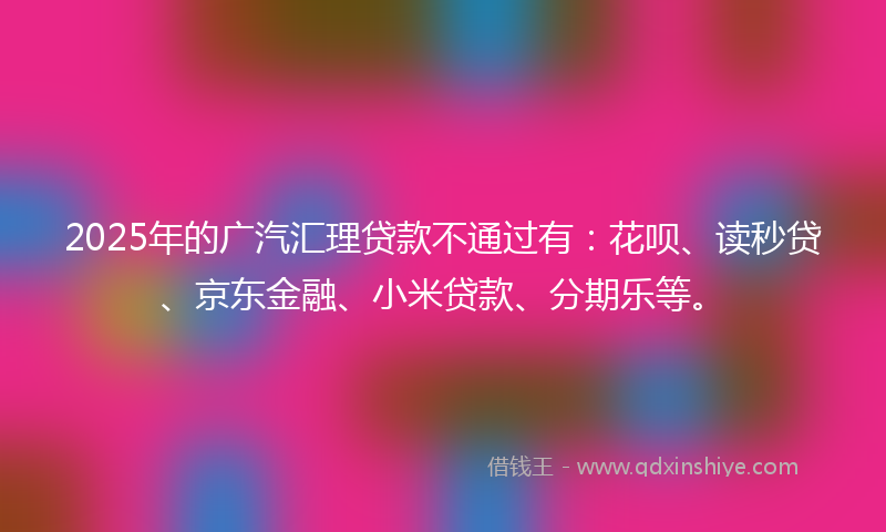 2025年的广汽汇理贷款不通过有：花呗、读秒贷、京东金融、小米贷款、分期乐等。