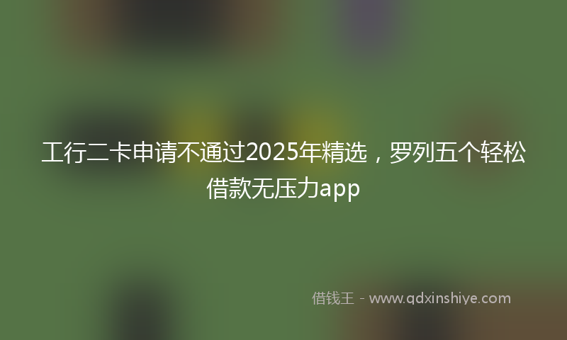 工行二卡申请不通过2025年精选，罗列五个轻松借款无压力app