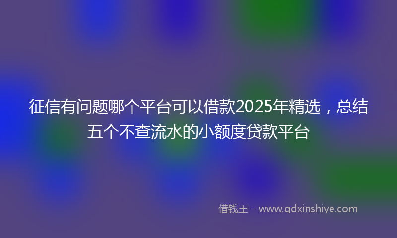 征信有问题哪个平台可以借款2025年精选，总结五个不查流水的小额度贷款平台