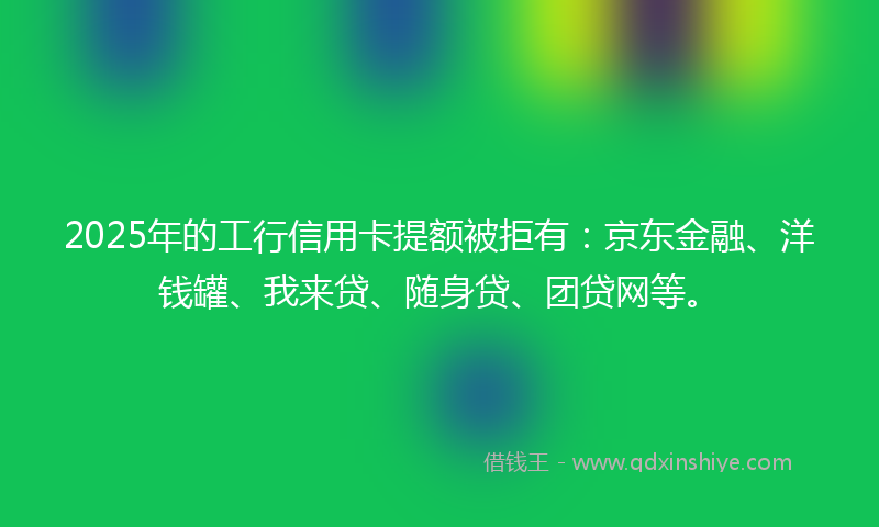 2025年的工行信用卡提额被拒有：京东金融、洋钱罐、我来贷、随身贷、团贷网等。
