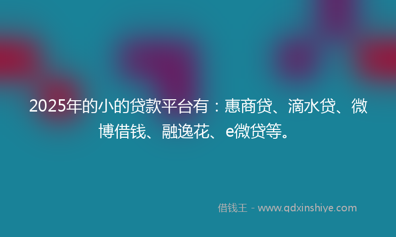 2025年的小的贷款平台有：惠商贷、滴水贷、微博借钱、融逸花、e微贷等。