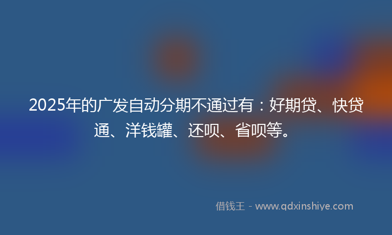 2025年的广发自动分期不通过有：好期贷、快贷通、洋钱罐、还呗、省呗等。