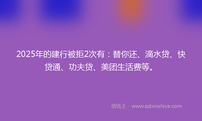 2025年的建行被拒2次有：替你还、滴水贷、快贷通、功夫贷、美团生活费等。