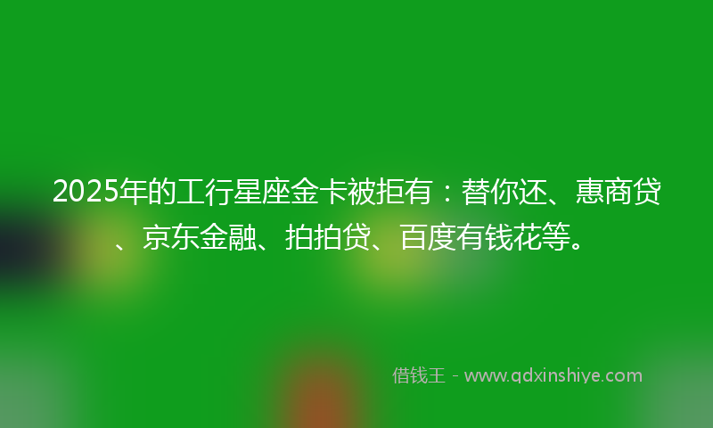 2025年的工行星座金卡被拒有：替你还、惠商贷、京东金融、拍拍贷、百度有钱花等。