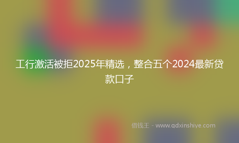 工行激活被拒2025年精选，整合五个2024最新贷款口子