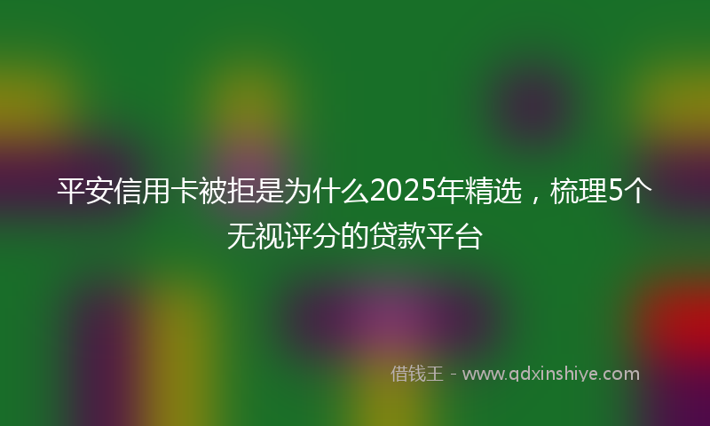 平安信用卡被拒是为什么2025年精选，梳理5个无视评分的贷款平台