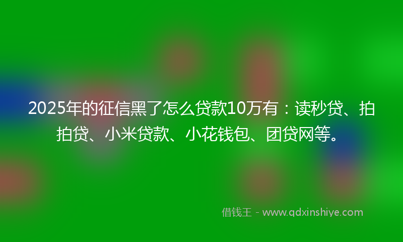 2025年的征信黑了怎么贷款10万有：读秒贷、拍拍贷、小米贷款、小花钱包、团贷网等。