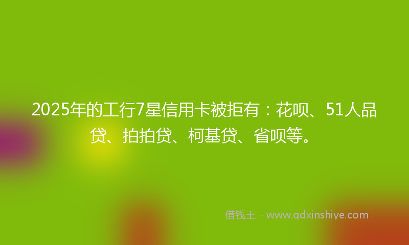 2025年的工行7星信用卡被拒有:花呗、51人品贷、拍拍贷、柯基贷、省呗等。