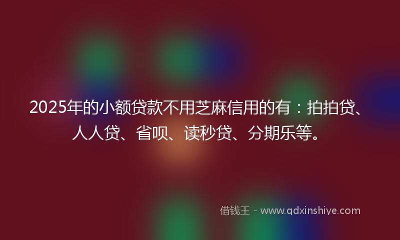 2025年的小额贷款不用芝麻信用的有：拍拍贷、人人贷、省呗、读秒贷、分期乐等。