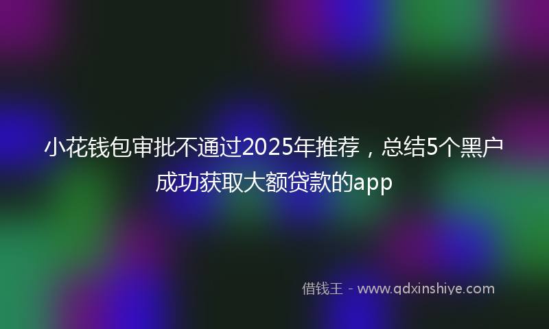 小花钱包审批不通过2025年推荐，总结5个黑户成功获取大额贷款的app