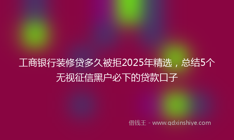 工商银行装修贷多久被拒2025年精选，总结5个无视征信黑户必下的贷款口子